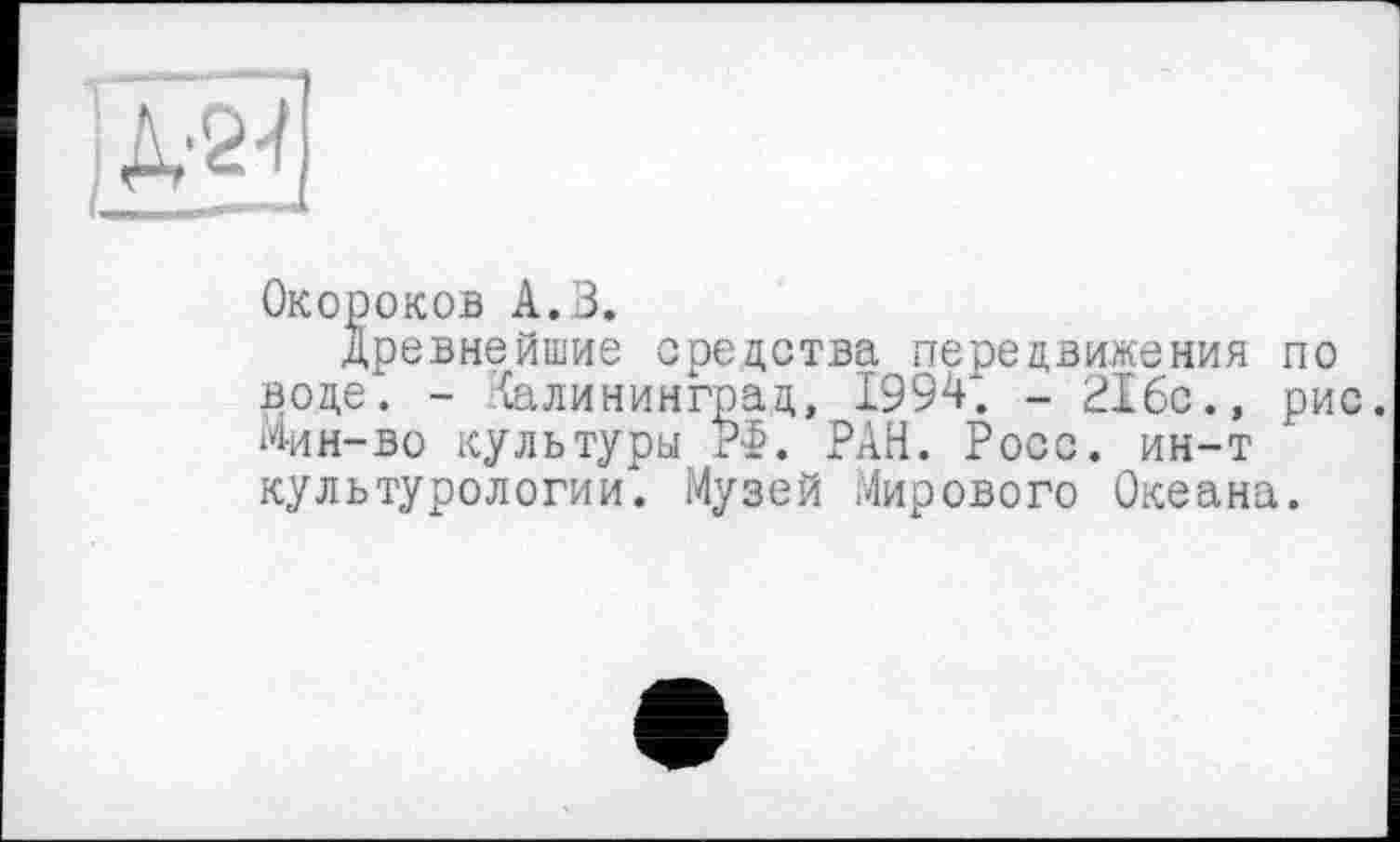 ﻿
Окороков А. 3.
древнейшие средства передвижения по воде. - Калининград, 1994; - 216с., рис. Мин-во культуры РФ. РАН. Росс, ин-т культурологии. Музей Мирового Океана.